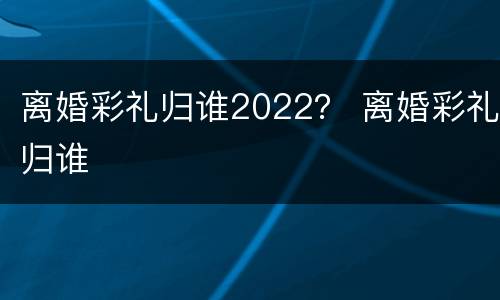 离婚彩礼归谁2022？ 离婚彩礼归谁