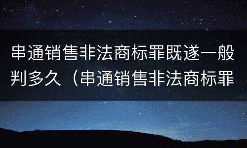 串通销售非法商标罪既遂一般判多久（串通销售非法商标罪既遂一般判多久呢）