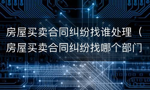 房屋买卖合同纠纷找谁处理（房屋买卖合同纠纷找哪个部门处理）