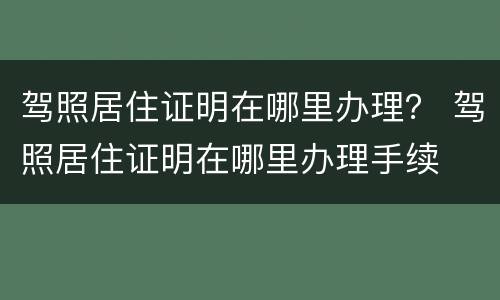 驾照居住证明在哪里办理？ 驾照居住证明在哪里办理手续