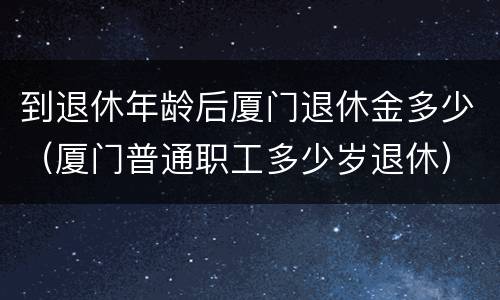 到退休年龄后厦门退休金多少（厦门普通职工多少岁退休）