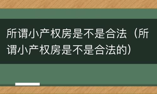 所谓小产权房是不是合法（所谓小产权房是不是合法的）
