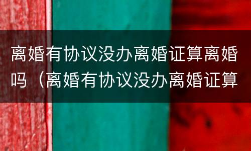 离婚有协议没办离婚证算离婚吗（离婚有协议没办离婚证算离婚吗）