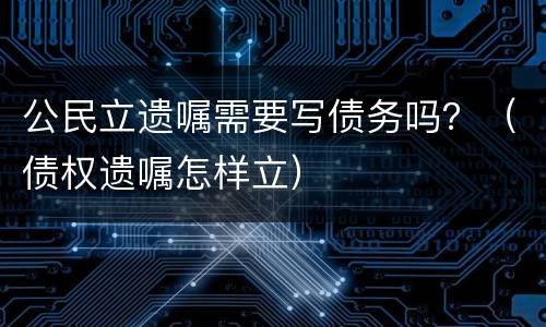 公民立遗嘱需要写债务吗？（债权遗嘱怎样立）