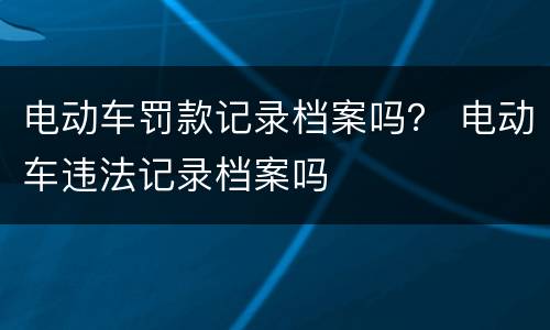 电动车罚款记录档案吗？ 电动车违法记录档案吗