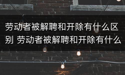 劳动者被解聘和开除有什么区别 劳动者被解聘和开除有什么区别呢