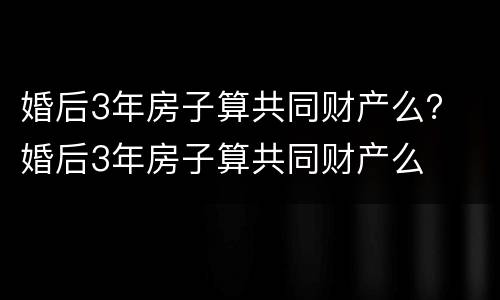 婚后3年房子算共同财产么？ 婚后3年房子算共同财产么