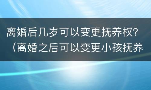 离婚后几岁可以变更抚养权？（离婚之后可以变更小孩抚养权吗）