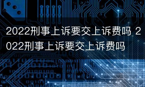 2022刑事上诉要交上诉费吗 2022刑事上诉要交上诉费吗