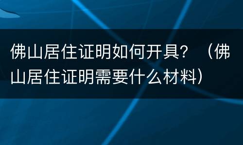 佛山居住证明如何开具？（佛山居住证明需要什么材料）