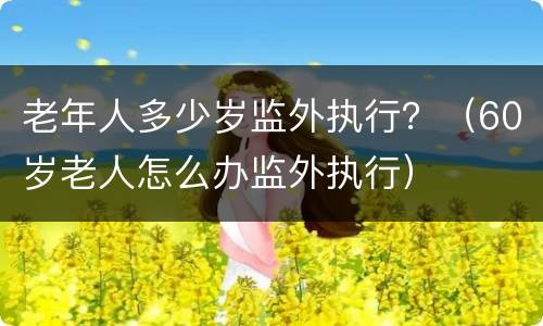 老年人多少岁监外执行？（60岁老人怎么办监外执行）