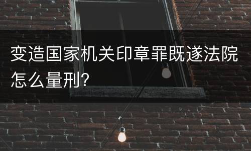变造国家机关印章罪既遂法院怎么量刑?