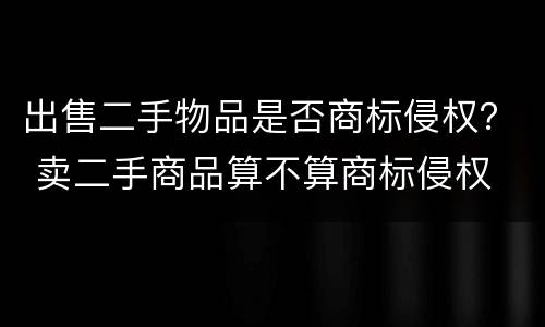 出售二手物品是否商标侵权？ 卖二手商品算不算商标侵权