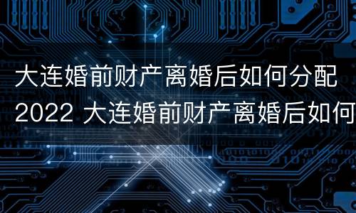 大连婚前财产离婚后如何分配2022 大连婚前财产离婚后如何分配2022年