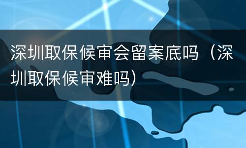 深圳取保候审会留案底吗（深圳取保候审难吗）