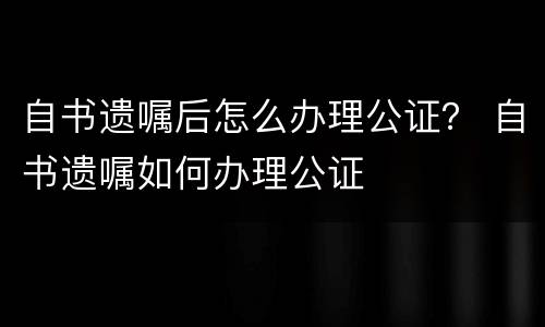 自书遗嘱后怎么办理公证？ 自书遗嘱如何办理公证