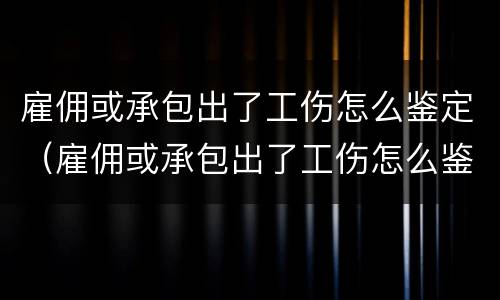 雇佣或承包出了工伤怎么鉴定（雇佣或承包出了工伤怎么鉴定伤残）