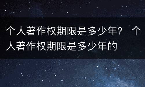 个人著作权期限是多少年？ 个人著作权期限是多少年的