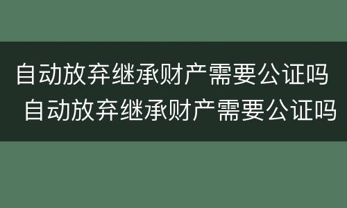 自动放弃继承财产需要公证吗 自动放弃继承财产需要公证吗
