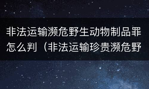 非法运输濒危野生动物制品罪怎么判（非法运输珍贵濒危野生动物罪情节特别严重）