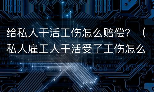 给私人干活工伤怎么赔偿？（私人雇工人干活受了工伤怎么赔）