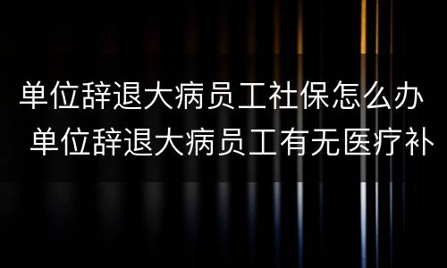 单位辞退大病员工社保怎么办 单位辞退大病员工有无医疗补助