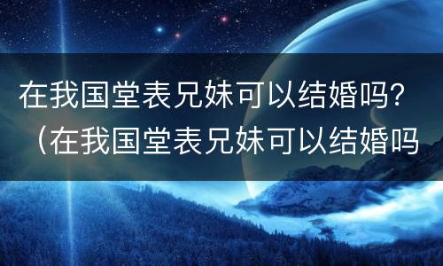 在我国堂表兄妹可以结婚吗？（在我国堂表兄妹可以结婚吗）