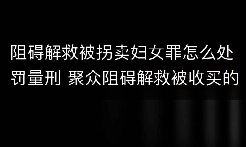 阻碍解救被拐卖妇女罪怎么处罚量刑 聚众阻碍解救被收买的妇女儿童罪和妨碍公务罪