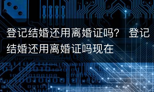 登记结婚还用离婚证吗？ 登记结婚还用离婚证吗现在