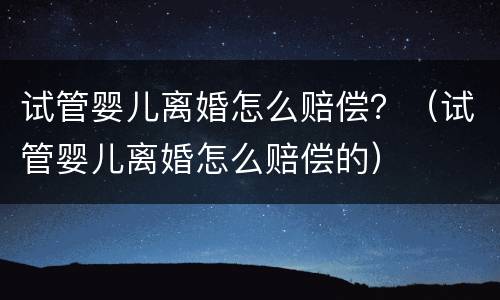 试管婴儿离婚怎么赔偿？（试管婴儿离婚怎么赔偿的）