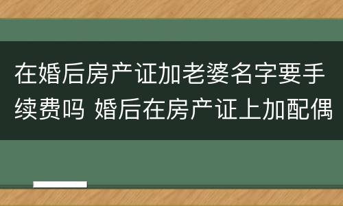 在婚后房产证加老婆名字要手续费吗 婚后在房产证上加配偶名字需要多少钱