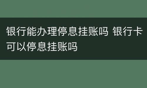 银行能办理停息挂账吗 银行卡可以停息挂账吗