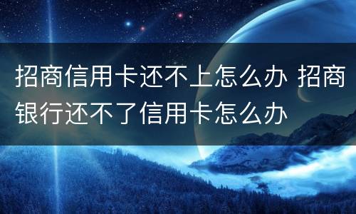 招商信用卡还不上怎么办 招商银行还不了信用卡怎么办