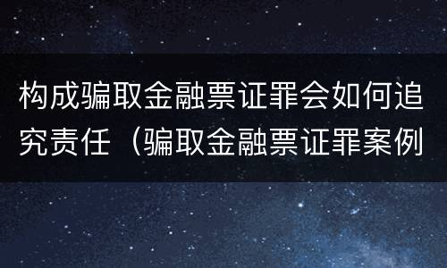 构成骗取金融票证罪会如何追究责任（骗取金融票证罪案例）
