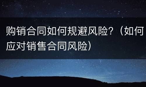 购销合同如何规避风险?（如何应对销售合同风险）