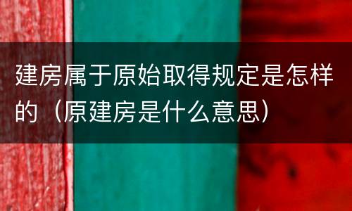 建房属于原始取得规定是怎样的（原建房是什么意思）