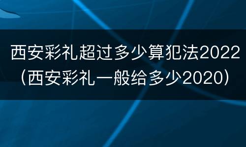 西安彩礼超过多少算犯法2022（西安彩礼一般给多少2020）