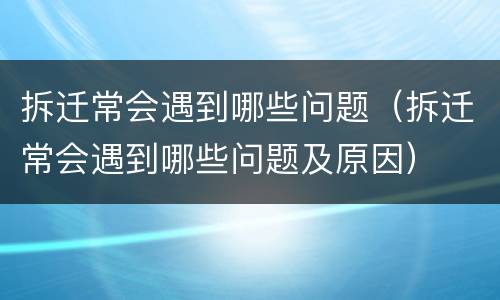 拆迁常会遇到哪些问题（拆迁常会遇到哪些问题及原因）