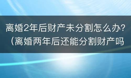 离婚2年后财产未分割怎么办？（离婚两年后还能分割财产吗）