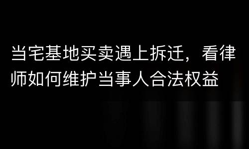 当宅基地买卖遇上拆迁，看律师如何维护当事人合法权益
