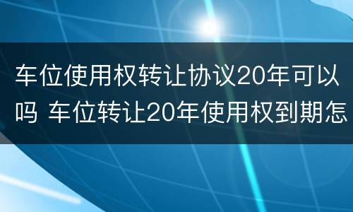 车位使用权转让协议20年可以吗 车位转让20年使用权到期怎么办