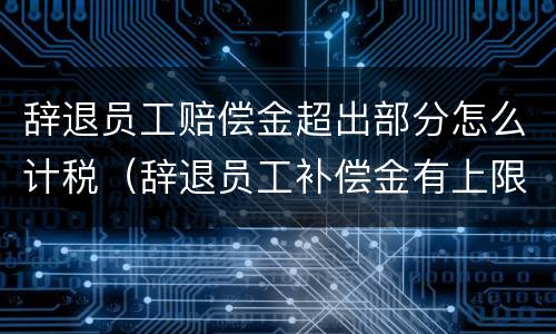 辞退员工赔偿金超出部分怎么计税（辞退员工补偿金有上限吗）