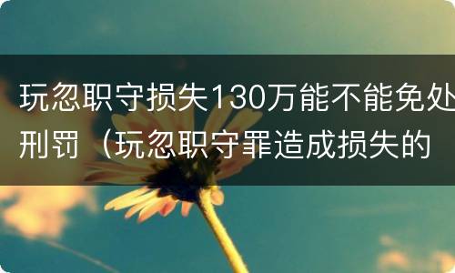 玩忽职守损失130万能不能免处刑罚（玩忽职守罪造成损失的数额如何认定）