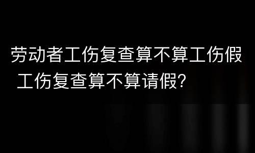 劳动者工伤复查算不算工伤假 工伤复查算不算请假?