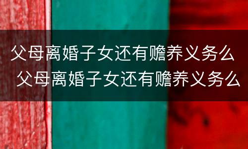 父母离婚子女还有赡养义务么 父母离婚子女还有赡养义务么吗