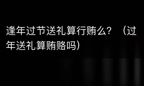 逢年过节送礼算行贿么？（过年送礼算贿赂吗）