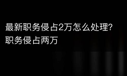 最新职务侵占2万怎么处理？ 职务侵占两万