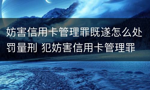 妨害信用卡管理罪既遂怎么处罚量刑 犯妨害信用卡管理罪