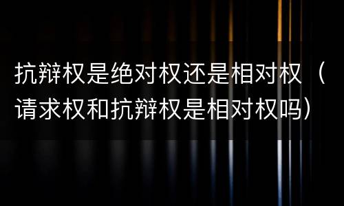 抗辩权是绝对权还是相对权（请求权和抗辩权是相对权吗）