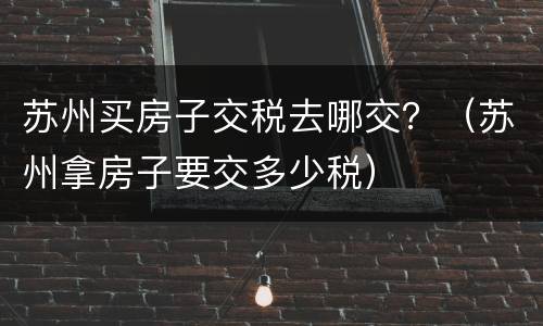 苏州买房子交税去哪交？（苏州拿房子要交多少税）